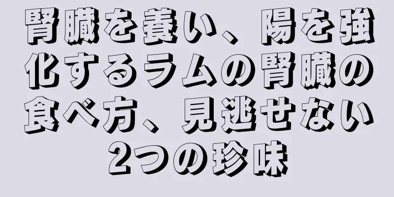 腎臓を養い、陽を強化するラムの腎臓の食べ方、見逃せない2つの珍味