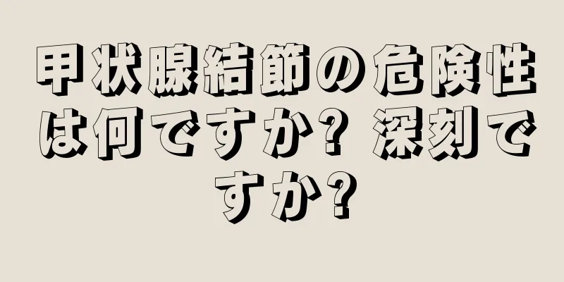 甲状腺結節の危険性は何ですか? 深刻ですか?