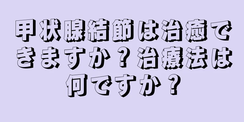 甲状腺結節は治癒できますか？治療法は何ですか？