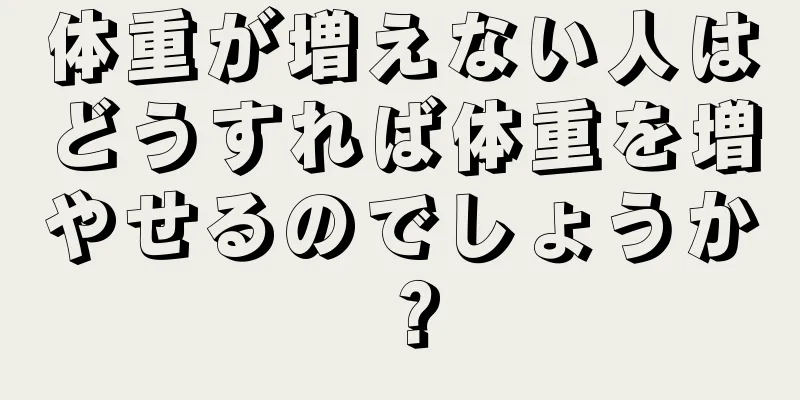 体重が増えない人はどうすれば体重を増やせるのでしょうか？