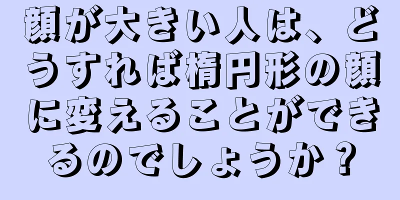 顔が大きい人は、どうすれば楕円形の顔に変えることができるのでしょうか？