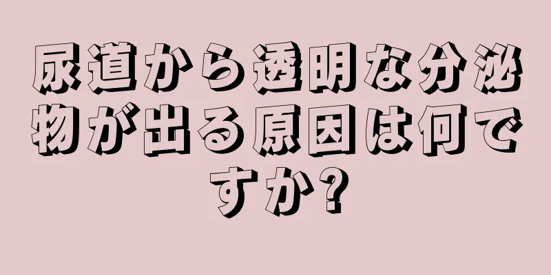 尿道から透明な分泌物が出る原因は何ですか?