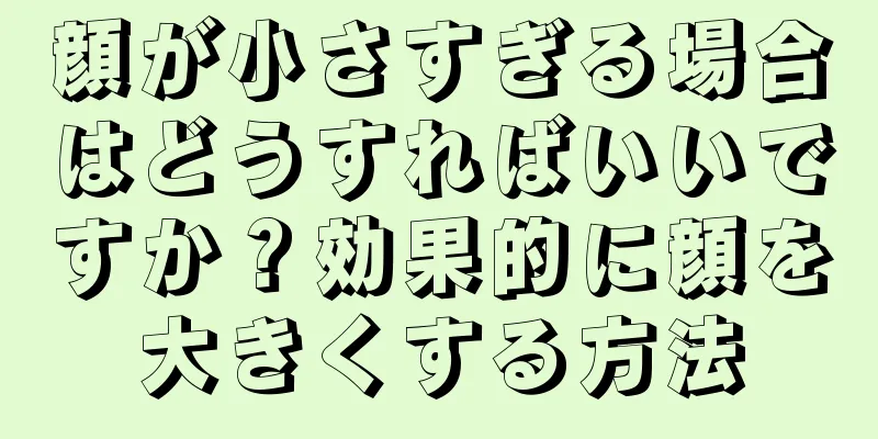 顔が小さすぎる場合はどうすればいいですか？効果的に顔を大きくする方法