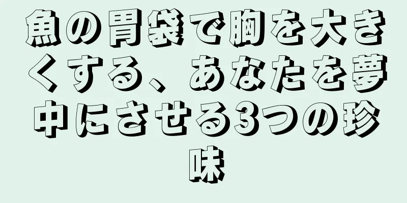 魚の胃袋で胸を大きくする、あなたを夢中にさせる3つの珍味