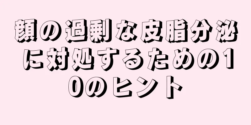 顔の過剰な皮脂分泌に対処するための10のヒント