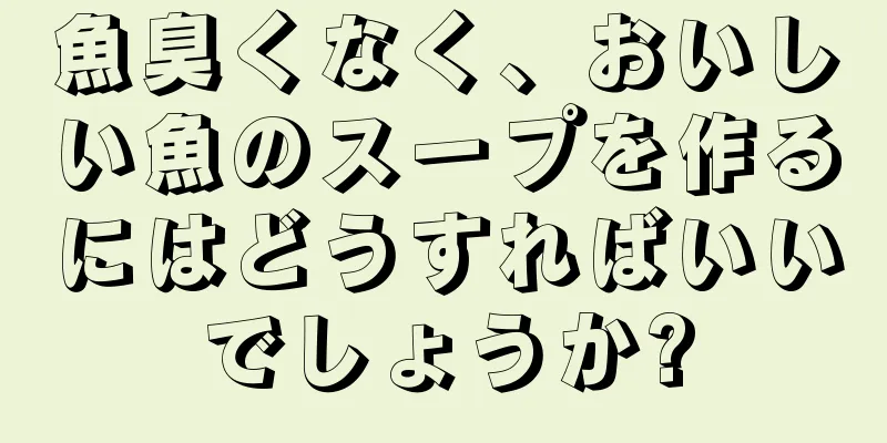 魚臭くなく、おいしい魚のスープを作るにはどうすればいいでしょうか?