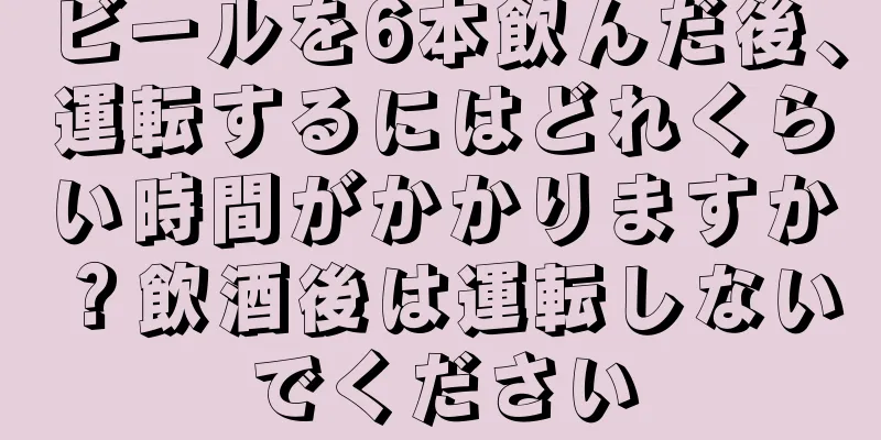 ビールを6本飲んだ後、運転するにはどれくらい時間がかかりますか？飲酒後は運転しないでください