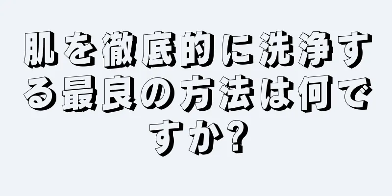 肌を徹底的に洗浄する最良の方法は何ですか?