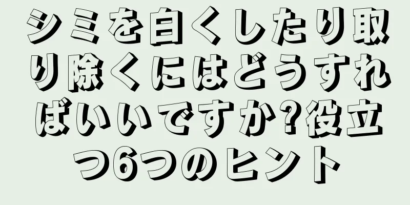 シミを白くしたり取り除くにはどうすればいいですか?役立つ6つのヒント