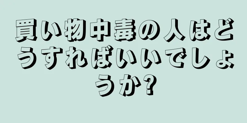 買い物中毒の人はどうすればいいでしょうか?