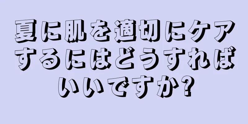 夏に肌を適切にケアするにはどうすればいいですか?