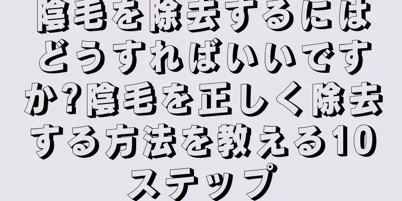 陰毛を除去するにはどうすればいいですか?陰毛を正しく除去する方法を教える10ステップ