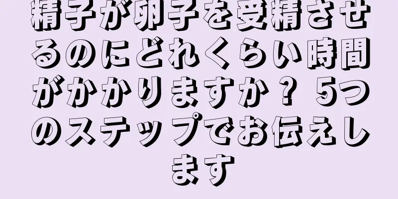 精子が卵子を受精させるのにどれくらい時間がかかりますか？ 5つのステップでお伝えします