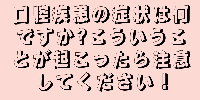 口腔疾患の症状は何ですか?こういうことが起こったら注意してください！