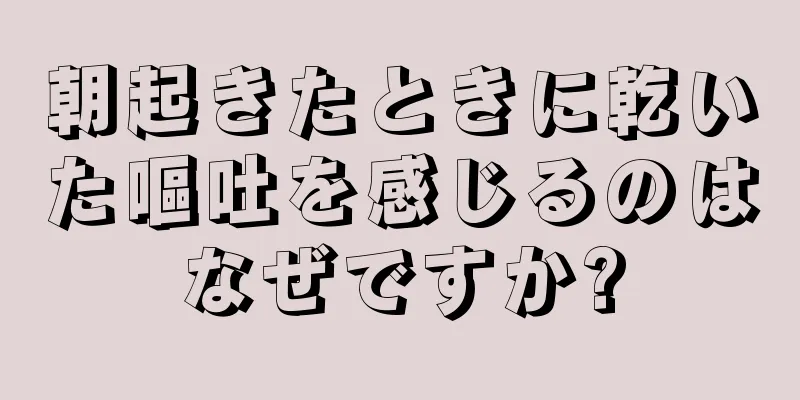 朝起きたときに乾いた嘔吐を感じるのはなぜですか?