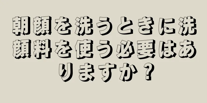 朝顔を洗うときに洗顔料を使う必要はありますか？