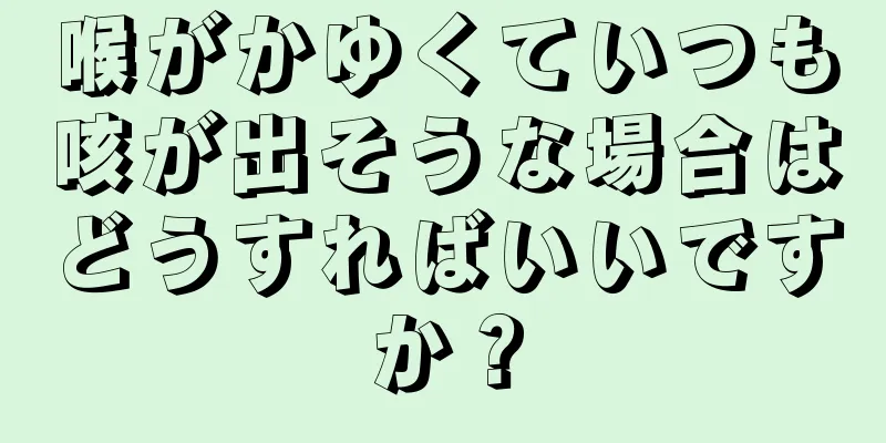 喉がかゆくていつも咳が出そうな場合はどうすればいいですか？