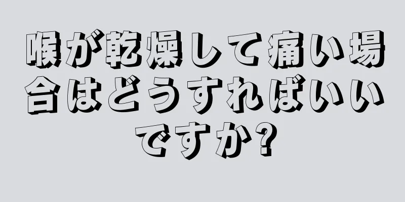 喉が乾燥して痛い場合はどうすればいいですか?