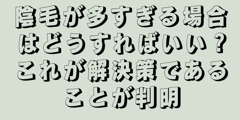 陰毛が多すぎる場合はどうすればいい？これが解決策であることが判明