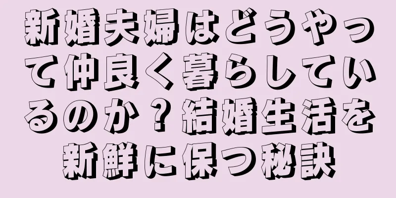 新婚夫婦はどうやって仲良く暮らしているのか？結婚生活を新鮮に保つ秘訣