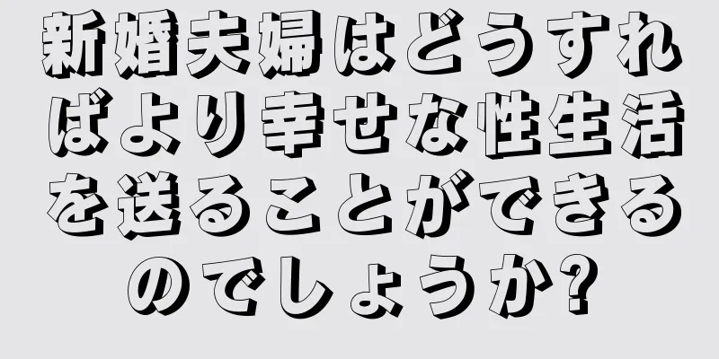 新婚夫婦はどうすればより幸せな性生活を送ることができるのでしょうか?