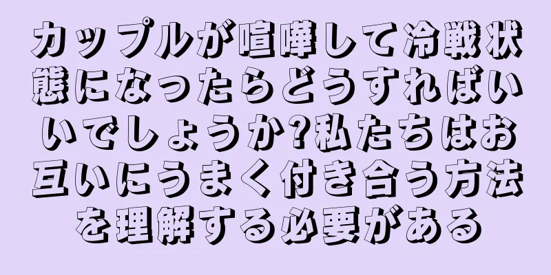 カップルが喧嘩して冷戦状態になったらどうすればいいでしょうか?私たちはお互いにうまく付き合う方法を理解する必要がある