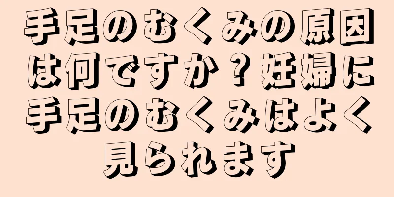 手足のむくみの原因は何ですか？妊婦に手足のむくみはよく見られます