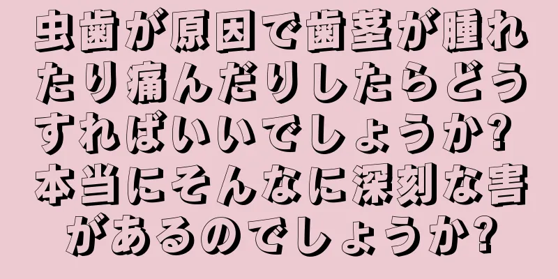 虫歯が原因で歯茎が腫れたり痛んだりしたらどうすればいいでしょうか? 本当にそんなに深刻な害があるのでしょうか?