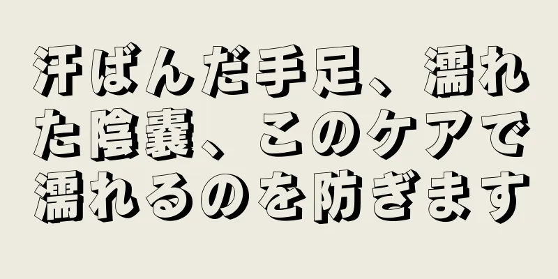 汗ばんだ手足、濡れた陰嚢、このケアで濡れるのを防ぎます