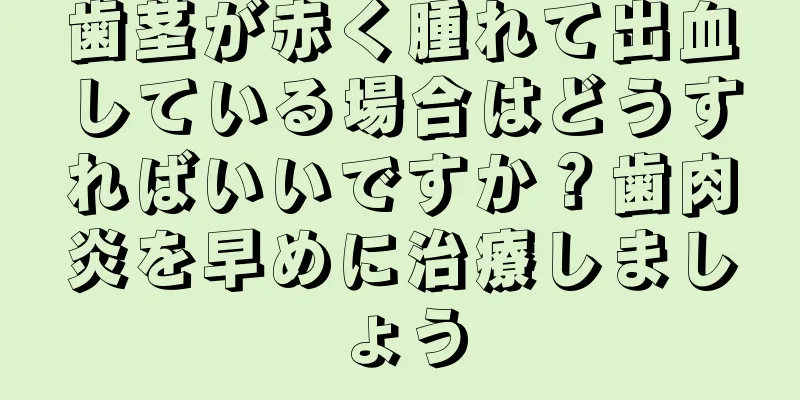 歯茎が赤く腫れて出血している場合はどうすればいいですか？歯肉炎を早めに治療しましょう