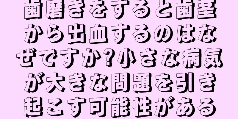 歯磨きをすると歯茎から出血するのはなぜですか?小さな病気が大きな問題を引き起こす可能性がある