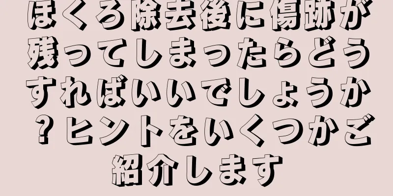 ほくろ除去後に傷跡が残ってしまったらどうすればいいでしょうか？ヒントをいくつかご紹介します