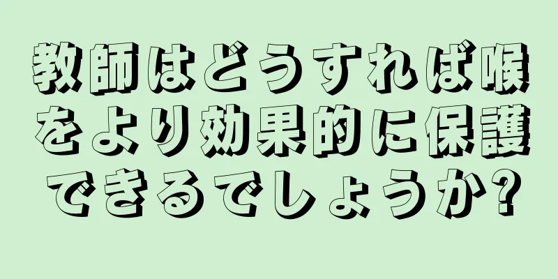 教師はどうすれば喉をより効果的に保護できるでしょうか?