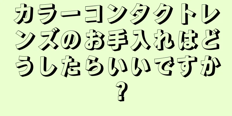 カラーコンタクトレンズのお手入れはどうしたらいいですか？