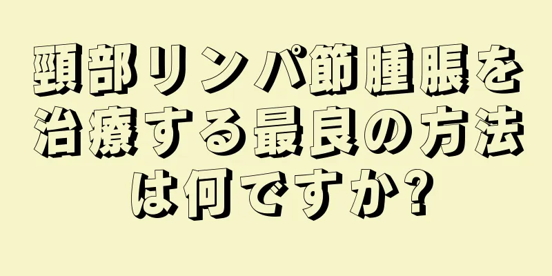 頸部リンパ節腫脹を治療する最良の方法は何ですか?