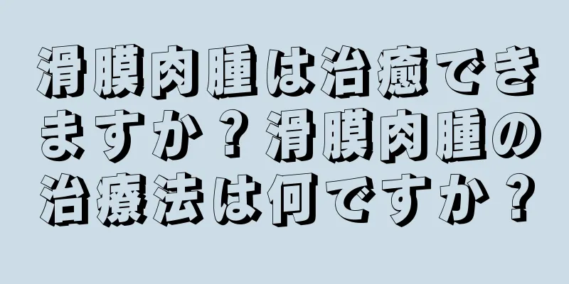 滑膜肉腫は治癒できますか？滑膜肉腫の治療法は何ですか？