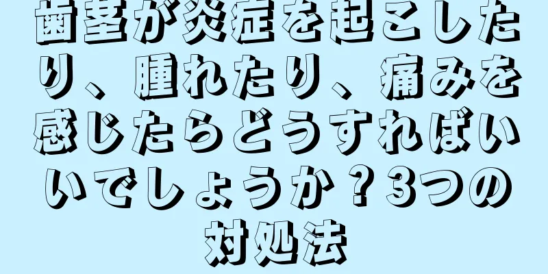 歯茎が炎症を起こしたり、腫れたり、痛みを感じたらどうすればいいでしょうか？3つの対処法