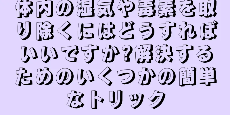 体内の湿気や毒素を取り除くにはどうすればいいですか?解決するためのいくつかの簡単なトリック