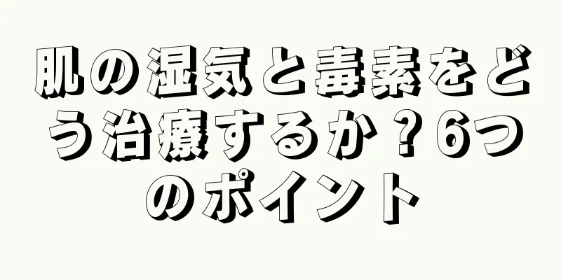 肌の湿気と毒素をどう治療するか？6つのポイント