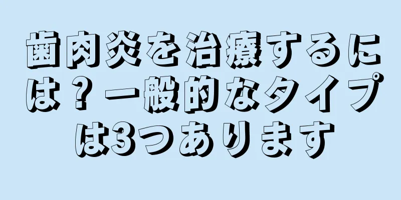 歯肉炎を治療するには？一般的なタイプは3つあります