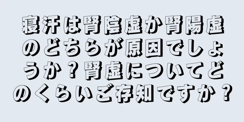 寝汗は腎陰虚か腎陽虚のどちらが原因でしょうか？腎虚についてどのくらいご存知ですか？