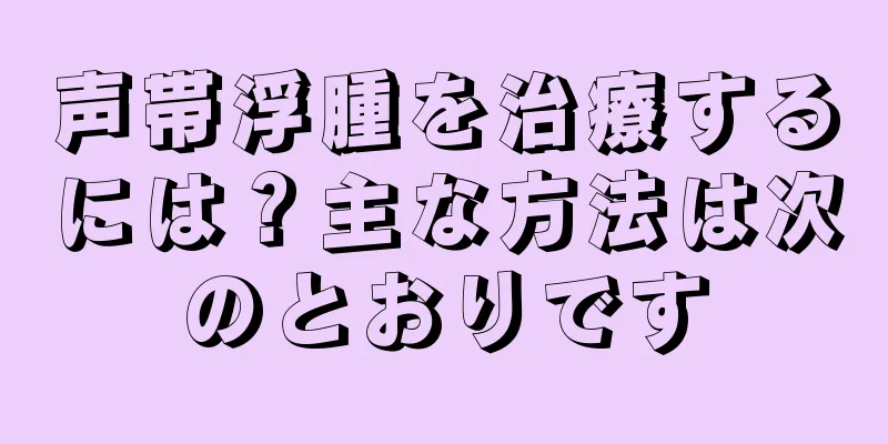 声帯浮腫を治療するには？主な方法は次のとおりです