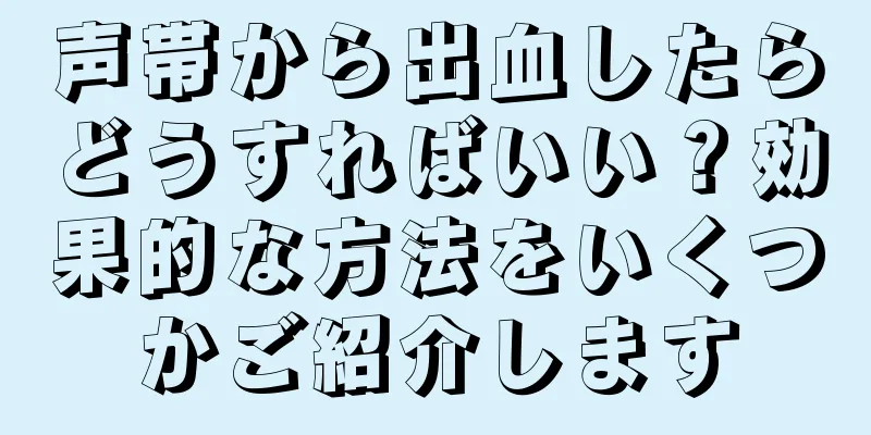 声帯から出血したらどうすればいい？効果的な方法をいくつかご紹介します