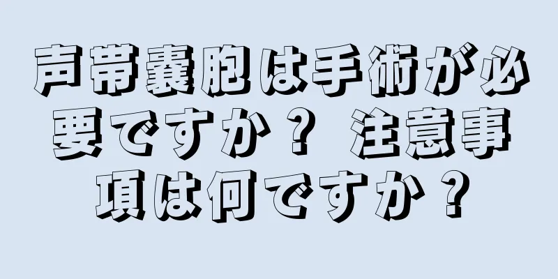 声帯嚢胞は手術が必要ですか？ 注意事項は何ですか？