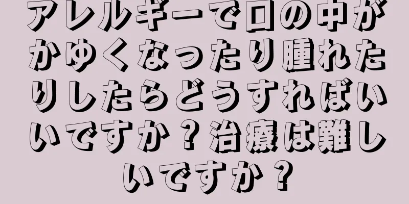 アレルギーで口の中がかゆくなったり腫れたりしたらどうすればいいですか？治療は難しいですか？