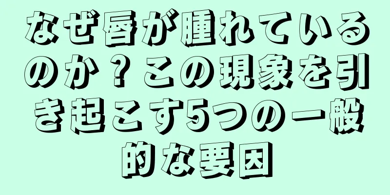 なぜ唇が腫れているのか？この現象を引き起こす5つの一般的な要因