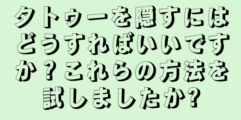 タトゥーを隠すにはどうすればいいですか？これらの方法を試しましたか?