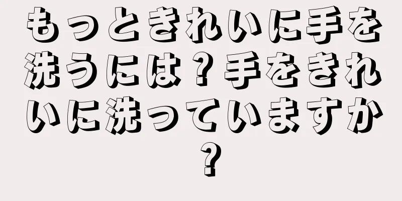 もっときれいに手を洗うには？手をきれいに洗っていますか？