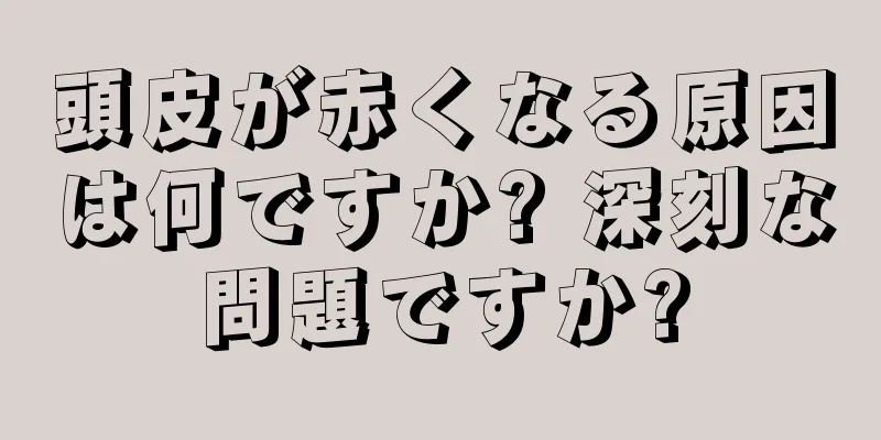 頭皮が赤くなる原因は何ですか? 深刻な問題ですか?