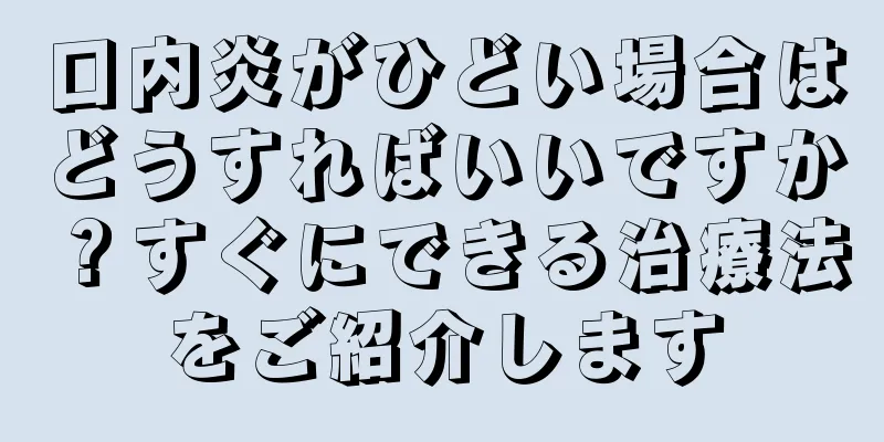 口内炎がひどい場合はどうすればいいですか？すぐにできる治療法をご紹介します